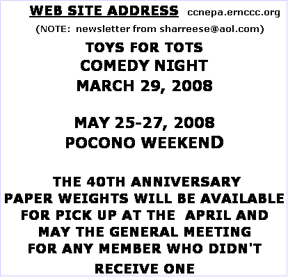 Text Box:       WEB SITE ADDRESS   ccnepa.ernccc.org
    (NOTE:  newsletter from sharreese@aol.com)
TOYS FOR TOTS
COMEDY NIGHT
MARCH 29, 2008

MAY 25-27, 2008
POCONO WEEKEND

 THE 40TH ANNIVERSARY
PAPER WEIGHTS WILL BE AVAILABLE FOR PICK UP AT THE  APRIL AND MAY THE GENERAL MEETING 
FOR ANY MEMBER WHO DIDN'T RECEIVE ONE

