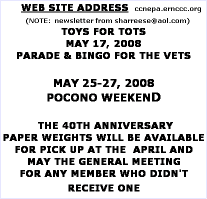 Text Box:       WEB SITE ADDRESS   ccnepa.ernccc.org
    (NOTE:  newsletter from sharreese@aol.com)
TOYS FOR TOTS
MAY 17, 2008 
PARADE & BINGO FOR THE VETS

MAY 25-27, 2008
POCONO WEEKEND

 THE 40TH ANNIVERSARY
PAPER WEIGHTS WILL BE AVAILABLE FOR PICK UP AT THE  APRIL AND MAY THE GENERAL MEETING 
FOR ANY MEMBER WHO DIDN'T RECEIVE ONE
