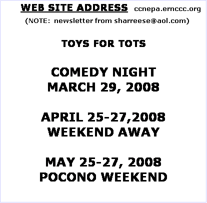 Text Box:       WEB SITE ADDRESS   ccnepa.ernccc.org
    (NOTE:  newsletter from sharreese@aol.com)

TOYS FOR TOTS

COMEDY NIGHT
MARCH 29, 2008

APRIL 25-27,2008
WEEKEND AWAY

MAY 25-27, 2008
POCONO WEEKEND