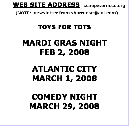 Text Box:       WEB SITE ADDRESS   ccnepa.ernccc.org
    (NOTE:  newsletter from sharreese@aol.com)

TOYS FOR TOTS

MARDI GRAS NIGHT
FEB 2, 2008
 
ATLANTIC CITY
MARCH 1, 2008

COMEDY NIGHT
MARCH 29, 2008