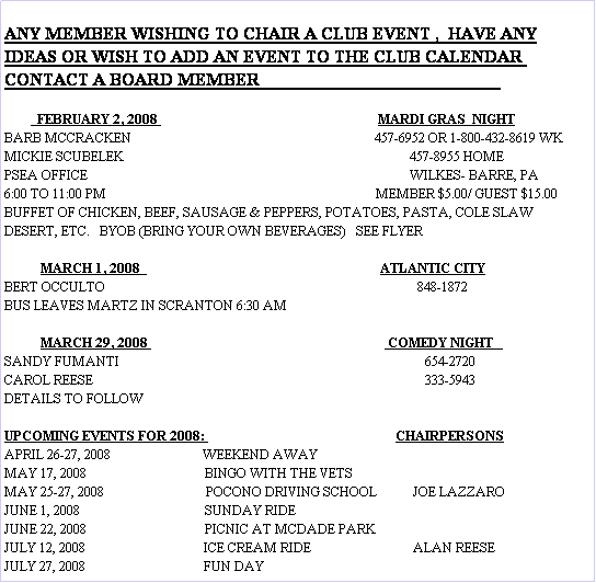 Text Box: ANY MEMBER WISHING TO CHAIR A CLUB EVENT ,  HAVE ANY
IDEAS OR WISH TO ADD AN EVENT TO THE CLUB CALENDAR 
CONTACT A BOARD MEMBER                                                       

          FEBRUARY 2, 2008                                                                   MARDI GRAS  NIGHT
BARB MCCRACKEN                                                                          457-6952 OR 1-800-432-8619 WK
MICKIE SCUBELEK                                                                                       457-8955 HOME
PSEA OFFICE                                                                                                  WILKES- BARRE, PA
6:00 TO 11:00 PM                                                                                  MEMBER $5.00/ GUEST $15.00
BUFFET OF CHICKEN, BEEF, SAUSAGE & PEPPERS, POTATOES, PASTA, COLE SLAW
DESERT, ETC.   BYOB (BRING YOUR OWN BEVERAGES)   SEE FLYER

           MARCH 1, 2008                                                                         ATLANTIC CITY
BERT OCCULTO                                                                                               848-1872
BUS LEAVES MARTZ IN SCRANTON 6:30 AM

           MARCH 29, 2008                                                                         COMEDY NIGHT   
SANDY FUMANTI                                                                                             654-2720
CAROL REESE                                                                                                     333-5943
DETAILS TO FOLLOW

UPCOMING EVENTS FOR 2008:                                                          CHAIRPERSONS
APRIL 26-27, 2008                            WEEKEND AWAY
MAY 17, 2008                                    BINGO WITH THE VETS
MAY 25-27, 2008                               POCONO DRIVING SCHOOL           JOE LAZZARO
JUNE 1, 2008                                      SUNDAY RIDE
JUNE 22, 2008                                    PICNIC AT MCDADE PARK
JULY 12, 2008                                    ICE CREAM RIDE                               ALAN REESE
JULY 27, 2008                                    FUN DAY





    

                              